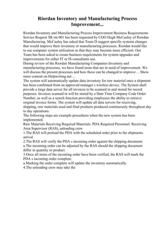 Riordan Inventory and Manufacturing Process
Improvement...
Riordan Inventory and Manufacturing Process Improvement Business Requirements
Service Request SR rm 001 has been requested by COO Hugh McCauley of Riordan
Manufacturing. McCauley has asked that Team D suggest specific systems changes
that would improve their inventory or manufacturing processes. Riordan would like
to use computer system utilization so that they may become more efficient. Our
Team has been asked to create business requirements for system upgrades and
improvements for either IT or IS consultants use.
During review of the Riordan Manufacturing Companies Inventory and
manufacturing processes, we have found areas that are in need of improvement. We
will discuss the present processes and how these can be changed to improve ... Show
more content on Helpwriting.net ...
The system will automatically update data inventory for raw material once a shipment
has been confirmed from an approved manager s wireless device. The System shall
provide a large data server for all invoices to be scanned in and stored for record
purposes. Invoices scanned in will be stored by a Date Time Company Code Order
Number, as well as a search function providing employees the ability to retrieve
original invoice forms. The system will update all data servers for receiving,
shipping, raw materials used and final products produced continuously throughout day
to day operations.
The following steps are example procedures when the new system has been
implemented.
Raw Materials Receiving Required Materials: PDA Required Personnel: Receiving
Area Supervisor (RAS), unloading crew
1.The RAS will preload the PDA with the scheduled order prior to the shipments
arrival.
2.The RAS will verify the PDA s incoming order against the shipping document.
a.The incoming order can be adjusted by the RAS should the shipping document
differ in quantity or product.
3.Once all items of the incoming order have been verified, the RAS will mark the
PDA s incoming order complete.
a.Marking the order complete will update the inventory automatically.
4.The unloading crew may take the
 