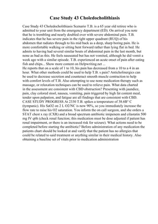 Case Study 43 Choledocholithiasis
Case Study 43 Choledocholithiasis Scenario T.B. is a 65 year old retiree who is
admitted to your unit from the emergency department (ED). On arrival you note
that he is trembling and nearly doubled over with severe abdominal pain. T.B.
indicates that he has severe pain in the right upper quadrant (RUQ) of his
abdomen that radiates through to his mid back as a deep, sharp boring pain. He is
more comfortable walking or sitting bent forward rather than lying flat in bed. He
admits to having had several similar bouts of abdominal pain in the last month, but
none as bad as this. He feels nauseated but has not vomited, although he did vomit a
week ago with a similar episode. T.B. experienced an acute onset of pain after eating
fish and chips... Show more content on Helpwriting.net ...
He reports that on a scale of 1 to 10, his pain has decreased from a 10 to a 4 in an
hour. What other methods could be used to help T.B. s pain? Anticholinergics can
be used to decrease secretion and counteract smooth muscle contraction to help
with comfort levels of T.B. Also attempting to use none medication therapy such as
massage, or relaxation techniques can be used to relieve pain. What data charted
in the assessment are consistent with CBD obstruction? Presenting with jaundice,
pain, clay colored stool, nausea, vomiting, pain triggered by high fat content meal,
tender upon palpation, and fatigue are all findings that are consistent with CBD.
CASE STUDY PROGRESS At 2330 T.B. spikes a temperature of 38.6В° C
(tympanic). His SaO2 on 2 L O2/NC is now 90%, so you immediately increase the
flow rate to raise his O2 saturation. You inform the on call surgeon, and she orders a
STAT chest x ray (CXR) and a broad spectrum antibiotic imipenem and cilastatin 500
mg IV q6h (check renal function; this medication must be dose adjusted if patient has
renal impairment, or there is an increased risk for seizure). What actions need to be
completed before starting the antibiotic? Before administration of any medication the
patients chart should be looked at and varify that the patient has no allergies that
could be related to said treatment or anything similar in their medical history. Also
obtaining a baseline set of vitals prior to medication administration
 