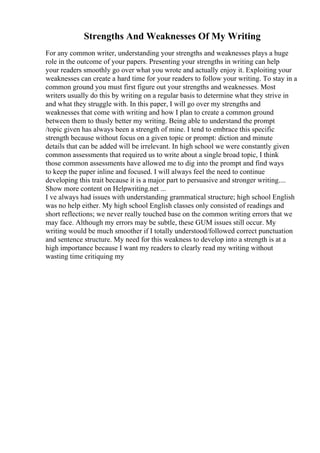 Strengths And Weaknesses Of My Writing
For any common writer, understanding your strengths and weaknesses plays a huge
role in the outcome of your papers. Presenting your strengths in writing can help
your readers smoothly go over what you wrote and actually enjoy it. Exploiting your
weaknesses can create a hard time for your readers to follow your writing. To stay in a
common ground you must first figure out your strengths and weaknesses. Most
writers usually do this by writing on a regular basis to determine what they strive in
and what they struggle with. In this paper, I will go over my strengths and
weaknesses that come with writing and how I plan to create a common ground
between them to thusly better my writing. Being able to understand the prompt
/topic given has always been a strength of mine. I tend to embrace this specific
strength because without focus on a given topic or prompt: diction and minute
details that can be added will be irrelevant. In high school we were constantly given
common assessments that required us to write about a single broad topic, I think
those common assessments have allowed me to dig into the prompt and find ways
to keep the paper inline and focused. I will always feel the need to continue
developing this trait because it is a major part to persuasive and stronger writing....
Show more content on Helpwriting.net ...
I ve always had issues with understanding grammatical structure; high school English
was no help either. My high school English classes only consisted of readings and
short reflections; we never really touched base on the common writing errors that we
may face. Although my errors may be subtle, these GUM issues still occur. My
writing would be much smoother if I totally understood/followed correct punctuation
and sentence structure. My need for this weakness to develop into a strength is at a
high importance because I want my readers to clearly read my writing without
wasting time critiquing my
 