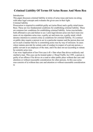 Criminal Liability Of Terms Of Actus Reaus And Mens Rea
Introduction
This paper discusses criminal liability in terms of actus reaus and mens rea along
with other legal concepts and evaluates the given case in their light.
Criminal liability
Prosecution is required to establish guilty act (actus Reus) and a guilty mind (mens
Rea). These are two fundamental conditions for establishing criminal liability. These
are common law conditions for establishing criminal liability. Actus reusincludes
both affirmative acts and failure to act. Latin legal dictum actus non facit reum nisi
mens sit rea stipulates actus reus, a guilty act and mens rea, a guilty mind, which
denotes intention to commit crime as conditions for criminal liability. If a contract
or public duty require a person to act in a particular manner and the person does not
act in such a manner then he is committing actus reus by way of omission. In cases
where statutes provide for certain code of conduct in respect of a private person, a
public servant or an employee of the state, and if he does not act according to statute
he commits actus reus.
Case wise Application of law First case is R v Dan when Dan drives recklessly and
startled a man. This case can be treated under s.3 Road Traffic Act 1991, a person is
guilty of an offence if he drives on a road or other public place without due care and
attention or without reasonable consideration for other persons. In this case actus
reus consists of a) without due care and attention or without reasonable consideration
to
 