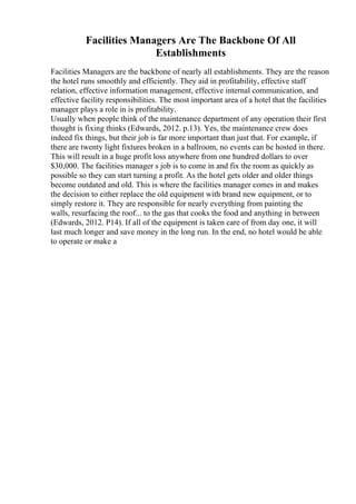 Facilities Managers Are The Backbone Of All
Establishments
Facilities Managers are the backbone of nearly all establishments. They are the reason
the hotel runs smoothly and efficiently. They aid in profitability, effective staff
relation, effective information management, effective internal communication, and
effective facility responsibilities. The most important area of a hotel that the facilities
manager plays a role in is profitability.
Usually when people think of the maintenance department of any operation their first
thought is fixing thinks (Edwards, 2012. p.13). Yes, the maintenance crew does
indeed fix things, but their job is far more important than just that. For example, if
there are twenty light fixtures broken in a ballroom, no events can be hosted in there.
This will result in a huge profit loss anywhere from one hundred dollars to over
$30,000. The facilities manager s job is to come in and fix the room as quickly as
possible so they can start turning a profit. As the hotel gets older and older things
become outdated and old. This is where the facilities manager comes in and makes
the decision to either replace the old equipment with brand new equipment, or to
simply restore it. They are responsible for nearly everything from painting the
walls, resurfacing the roof... to the gas that cooks the food and anything in between
(Edwards, 2012. P14). If all of the equipment is taken care of from day one, it will
last much longer and save money in the long run. In the end, no hotel would be able
to operate or make a
 
