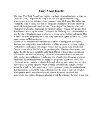 Essay About Omelas
The Ones Who Walk Away From Omelas is a short, philosophical story written by
Ursula Le Guin. The plot of the story is not that of a typical Western story,
however, the storyline still conveys an extremely clear life lesson. The author has
created the story in such a way that we are given a number of illusions which we
must look through to understand the plot. The setting of this short story is a make
believe town which has been given the name of Omelas . We are only given a brief
depiction of Omelas by the author. The reason for this being that Le Guin invites us
into the city of Omelas in order to allow us to create our own cities and scenes. This
is one of the most unique factors of this story and it adds a great effect to the... Show
more content on Helpwriting.net ...
First of all, we are drawn into the story as an effect of being given this creative
freedom; our imagination is opened which, in effect, spurs us to continue reading.
Furthermore, creating our own images ensures that we have a clear depiction of
Omelas in our minds. Similarly to the previous point, this draws into the story and
makes the plot far more simple to understand. On top of this, it adds a significant
effect to the conclusion of the story. Given the information that we are provided
with, most of us would picture Omelas as a city of perfection. However, when we
understand by what means they are happy we are given a significant shock. An
effect such as this can only be obtained through allowing us to picture the story for
ourselves as we create a picture which is turned around all of a sudden. The last
reason for which Le Guin pushes us to create a personal perspective on Omelas is
that it permits us to relate the story and situation of the child to our own societies.
Many people would picture the city with aspects from their own lives and
hometowns. Due to this, it is uncomplicated to link the ending of the story to our own
 