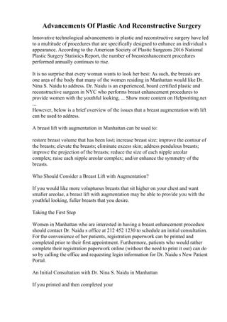Advancements Of Plastic And Reconstructive Surgery
Innovative technological advancements in plastic and reconstructive surgery have led
to a multitude of procedures that are specifically designed to enhance an individual s
appearance. According to the American Society of Plastic Surgeons 2016 National
Plastic Surgery Statistics Report, the number of breastenhancement procedures
performed annually continues to rise.
It is no surprise that every woman wants to look her best: As such, the breasts are
one area of the body that many of the women residing in Manhattan would like Dr.
Nina S. Naidu to address. Dr. Naidu is an experienced, board certified plastic and
reconstructive surgeon in NYC who performs breast enhancement procedures to
provide women with the youthful looking, ... Show more content on Helpwriting.net
...
However, below is a brief overview of the issues that a breast augmentation with lift
can be used to address.
A breast lift with augmentation in Manhattan can be used to:
restore breast volume that has been lost; increase breast size; improve the contour of
the breasts; elevate the breasts; eliminate excess skin; address pendulous breasts;
improve the projection of the breasts; reduce the size of each nipple areolar
complex; raise each nipple areolar complex; and/or enhance the symmetry of the
breasts.
Who Should Consider a Breast Lift with Augmentation?
If you would like more voluptuous breasts that sit higher on your chest and want
smaller areolae, a breast lift with augmentation may be able to provide you with the
youthful looking, fuller breasts that you desire.
Taking the First Step
Women in Manhattan who are interested in having a breast enhancement procedure
should contact Dr. Naidu s office at 212 452 1230 to schedule an initial consultation.
For the convenience of her patients, registration paperwork can be printed and
completed prior to their first appointment. Furthermore, patients who would rather
complete their registration paperwork online (without the need to print it out) can do
so by calling the office and requesting login information for Dr. Naidu s New Patient
Portal.
An Initial Consultation with Dr. Nina S. Naidu in Manhattan
If you printed and then completed your
 