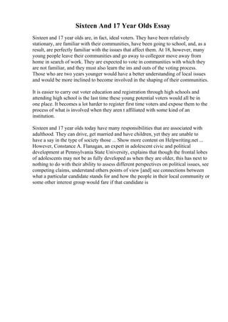 Sixteen And 17 Year Olds Essay
Sixteen and 17 year olds are, in fact, ideal voters. They have been relatively
stationary, are familiar with their communities, have been going to school, and, as a
result, are perfectly familiar with the issues that affect them. At 18, however, many
young people leave their communities and go away to collegeor move away from
home in search of work. They are expected to vote in communities with which they
are not familiar, and they must also learn the ins and outs of the voting process.
Those who are two years younger would have a better understanding of local issues
and would be more inclined to become involved in the shaping of their communities.
It is easier to carry out voter education and registration through high schools and
attending high school is the last time these young potential voters would all be in
one place. It becomes a lot harder to register first time voters and expose them to the
process of what is involved when they aren t affiliated with some kind of an
institution.
Sixteen and 17 year olds today have many responsibilities that are associated with
adulthood. They can drive, get married and have children, yet they are unable to
have a say in the type of society those ... Show more content on Helpwriting.net ...
However, Constance A. Flanagan, an expert in adolescent civic and political
development at Pennsylvania State University, explains that though the frontal lobes
of adolescents may not be as fully developed as when they are older, this has next to
nothing to do with their ability to assess different perspectives on political issues, see
competing claims, understand others points of view [and] see connections between
what a particular candidate stands for and how the people in their local community or
some other interest group would fare if that candidate is
 
