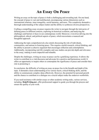 An Essay On Peace
Writing an essay on the topic of peace is both a challenging and rewarding task. On one hand,
the concept of peace is vast and multifaceted, encompassing various dimensions such as
international relations, inner tranquility, social harmony, and more. This complexity demands a
thorough understanding of the subject matter and the ability to synthesize diverse perspectives.
Crafting a compelling essay on peace requires the writer to navigate through the intricacies of
defining peace in different contexts, exploring its historical evolution, and analyzing the
challenges and barriers it faces in our contemporary world. Moreover, it involves delving into the
philosophical, ethical, and political aspects of peace, which necessitates a nuanced and
thoughtful approach.
Addressing the topic comprehensively also entails discussing the role of individuals,
communities, and nations in fostering peace. This requires careful research, critical thinking, and
the ability to present a cohesive argument that encourages reflection and contemplation.
Additionally, incorporating real-life examples and case studies can provide depth and relevance
to the essay, making it more impactful and relatable.
Despite the challenges, writing an essay on peace can be a gratifying experience. It allows the
writer to contribute to a vital discourse and advocate for a positive and harmonious world. It
offers an opportunity to inspire others to contemplate the significance of peace and consider their
role in promoting it.
In conclusion, the difficulty of writing an essay on peace lies in the breadth and depth of the
topic. It demands a keen understanding of its various facets, critical thinking skills, and the
ability to communicate complex ideas effectively. However, the potential for personal growth
and the chance to contribute to a dialogue on a crucial subject make the endeavor worthwhile.
If you need assistance with similar essays or other academic writing tasks, various services,
including HelpWriting.net, offer professional support to guide you through the process and
ensure the quality of your work.
An Essay On Peace An Essay On Peace
 