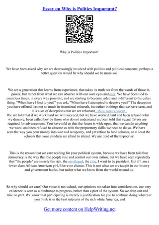 Essay on Why is Politics Important?
Why is Politics Important?
We have been asked why we are decreasingly involved with politics and political concerns; perhaps a
better question would be why should we be more so?
We are a generation that learns from experience, that takes its truth not from the words of those in
power, but rather from what we can observe with our own eyes and ears. We have been lied to
countless times, in every way possible, and are starting to become jaded and indifferent to the entire
thing. "When have I lied to you?" you ask, "When have I attempted to deceive you?" The deception
you have offered lies not so much in intentional mistruth, but rather in things that we have seen, and
it is a set of deceptions that we are reluctant...show more content...
We are told that if we work hard we will succeed, but we have worked hard and been refused what
we deserve, been called boy by those who do not understand us, been told that sexual favors are
required for advancement. You have told us that the future is wide open, that we can do anything
we want, and then refused to educate us with the preparatory skills we need to do so. We have
seen the way you pour money into war and weaponry, and yet refuse to fund schools, or at least the
schools that your children are afraid to attend. We are tired of the hypocrisy.
This is the reason that we care nothing for your political system, because we have been told that
democracy is the way that the people rule and control our own nation, but we have seen repeatedly
that "the people" are merely the rich, the privileged, the elite. I want to be president. But if I am a
lower class African American girl, I have no chance. This is not what we are taught in our history
and government books, but rather what we know from the world around us.
So why should we care? Our voice is not valued, our opinions not taken into consideration, our very
existence is seen as a hindrance to progress, rather than a part of the system. So we drop out and
take no part. We know that participating is merely a justification for you to continue doing whatever
you think is in the best interests of the rich white America, and
Get more content on HelpWriting.net
 