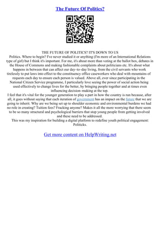 The Future Of Politics?
THE FUTURE OF POLITICS? IT'S DOWN TO US
Politics. Where to begin? I've never studied it or anything (I'm more of an International Relations
type of girl) but I think it's important. For me, it's about more than voting at the ballot box, debates in
the House of Commons and making fashionable complaints about politicians etc. It's about what
happens in between that can affect our day–to–day living, from the civil servants who work
tirelessly to put laws into effect to the constituency office caseworkers who deal with mountains of
requests each day to ensure each person is valued. Above all, ever since participating in the
National Citizen Service programme, I particularly love seeing the power of social action being
used effectively to change lives for the better, by bringing people together and at times even
influencing decision–making at the top.
I feel that it's vital for the younger generation to play a part in how the country is run because, after
all, it goes without saying that each iteration of government has an impact on the future that we are
going to inherit. Why are we being set up to shoulder economic and environmental burdens we had
no role in creating? Tuition fees? Fracking anyone? Makes it all the more worrying that there seem
to be so many structural and psychological barriers that stop young people from getting involved
and these need to be addressed.
This was my inspiration for building a digital platform to redefine youth political engagement:
Politicks.
Get more content on HelpWriting.net
 