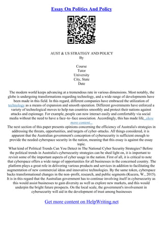 Essay On Politics And Policy
AUST & US STRATEGY AND POLICY
By
Course
Tutor
University
City, State
Date
The modern world keeps advancing at a tremendous rate in various dimensions. Most notably, the
globe is undergoing transformations regarding technology, and a wide range of developments have
been made in this field. In this regard, different companies have embraced the utilization of
technology as a means of expansion and smooth operation. Different governments have enforced a
variety of technological moves to help run countries smoothly and protect their nations against
attacks and espionage. For example, people can now interact easily and comfortably via social
media without the need to have a face–to–face association. Accordingly, this has made life...show
more content...
The next section of this paper presents opinions concerning the efficiency of Australia's strategies in
addressing the threats, opportunities, and targets of cyber–attacks. All things considered, it is
apparent that the Australian government's conception of cybersecurity is sufficient enough to
provide the needed cyberspace security in the nation, meaning that this essay is against the essay
topic.
What kind of Political Trends Can You Detect in The National Cyber Security Strategies? Before
the political trends in Australia's cybersecurity strategies can be shed light on, it is important to
revisit some of the important aspects of cyber usage in the nation. First of all, it is critical to note
that cyberspace offers a wide range of opportunities for all businesses in the concerned country. The
platform plays a great role in delivering various products and services in addition to facilitating the
augmentation of new commercial ideas and innovative technologies. By the same token, cyberspace
backs transformational changes in the non–profit, research, and public segments (Kucera, W., 2015).
It is in this regard that the Australian government has to continue involving itself in cybersecurity as
this would assist businesses to gain diversity as well as explore new markets, and this would
underpin the bright future prospects. On the local scale, the government's involvement in
cybersecurity will aid in the development of trust among businesses
Get more content on HelpWriting.net
 