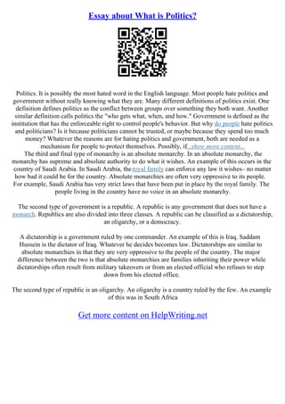 Essay about What is Politics?
Politics. It is possibly the most hated word in the English language. Most people hate politics and
government without really knowing what they are. Many different definitions of politics exist. One
definition defines politics as the conflict between groups over something they both want. Another
similar definition calls politics the "who gets what, when, and how." Government is defined as the
institution that has the enforceable right to control people's behavior. But why do people hate politics
and politicians? Is it because politicians cannot be trusted, or maybe because they spend too much
money? Whatever the reasons are for hating politics and government, both are needed as a
mechanism for people to protect themselves. Possibly, if...show more content...
The third and final type of monarchy is an absolute monarchy. In an absolute monarchy, the
monarchy has supreme and absolute authority to do what it wishes. An example of this occurs in the
country of Saudi Arabia. In Saudi Arabia, theroyal family can enforce any law it wishes– no matter
how bad it could be for the country. Absolute monarchies are often very oppressive to its people.
For example, Saudi Arabia has very strict laws that have been put in place by the royal family. The
people living in the country have no voice in an absolute monarchy.
The second type of government is a republic. A republic is any government that does not have a
monarch. Republics are also divided into three classes. A republic can be classified as a dictatorship,
an oligarchy, or a democracy.
A dictatorship is a government ruled by one commander. An example of this is Iraq. Saddam
Hussein is the dictator of Iraq. Whatever he decides becomes law. Dictatorships are similar to
absolute monarchies in that they are very oppressive to the people of the country. The major
difference between the two is that absolute monarchies are families inheriting their power while
dictatorships often result from military takeovers or from an elected official who refuses to step
down from his elected office.
The second type of republic is an oligarchy. An oligarchy is a country ruled by the few. An example
of this was in South Africa
Get more content on HelpWriting.net
 