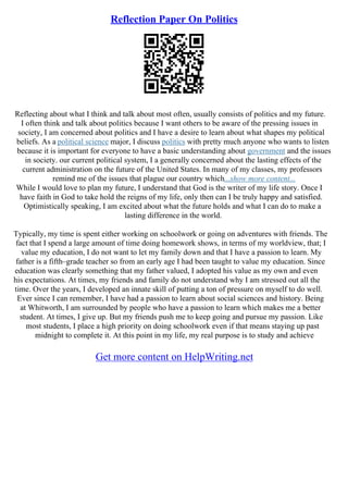 Reflection Paper On Politics
Reflecting about what I think and talk about most often, usually consists of politics and my future.
I often think and talk about politics because I want others to be aware of the pressing issues in
society, I am concerned about politics and I have a desire to learn about what shapes my political
beliefs. As a political science major, I discuss politics with pretty much anyone who wants to listen
because it is important for everyone to have a basic understanding about government and the issues
in society. our current political system, I a generally concerned about the lasting effects of the
current administration on the future of the United States. In many of my classes, my professors
remind me of the issues that plague our country which...show more content...
While I would love to plan my future, I understand that God is the writer of my life story. Once I
have faith in God to take hold the reigns of my life, only then can I be truly happy and satisfied.
Optimistically speaking, I am excited about what the future holds and what I can do to make a
lasting difference in the world.
Typically, my time is spent either working on schoolwork or going on adventures with friends. The
fact that I spend a large amount of time doing homework shows, in terms of my worldview, that; I
value my education, I do not want to let my family down and that I have a passion to learn. My
father is a fifth–grade teacher so from an early age I had been taught to value my education. Since
education was clearly something that my father valued, I adopted his value as my own and even
his expectations. At times, my friends and family do not understand why I am stressed out all the
time. Over the years, I developed an innate skill of putting a ton of pressure on myself to do well.
Ever since I can remember, I have had a passion to learn about social sciences and history. Being
at Whitworth, I am surrounded by people who have a passion to learn which makes me a better
student. At times, I give up. But my friends push me to keep going and pursue my passion. Like
most students, I place a high priority on doing schoolwork even if that means staying up past
midnight to complete it. At this point in my life, my real purpose is to study and achieve
Get more content on HelpWriting.net
 