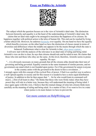 Essay on Politics by Aristotle
The subject which the question focuses on is the view of Aristotle's ideal state. The distinction
between hierarchy and equality is at the heart of the understanding of Aristotle's ideal state. He
claims that an ideal state ought to be arranged to maximise the happiness of its citizens. So
happiness together with political action is the telos of human life. This end can be reached by living
a better ethical life. However, he endorses hierarchy over equality. On one hand we have the equality
which benefits everyone; on the other hand we have the distinction of classes meant in terms of
diversities and differences where the middle one appears to be the means through which the state is
balanced. Furthermore what is clear for Aristotle is that...show more content...
I will now start with the analysis of the relevance in an ideal state of ruling and being ruled.
Aristotle's view on this is clear, he says that citizens should rule and be ruled in turn. He claims that
those who rule and those who obey are the same. At this level, therefore, Aristotle seems to praise
equality. He says:
"... it is obviously necessary on many grounds that all the citizens alike should take their turn of
governing and being governed. Equality consists in the same treatment of similar persons, and no
government can stand which is not founded upon justice. For if the government be unjust everyone
in the country unites with the governed in the desire to have a revolution ..."
I strongly agree with this concept of the cyclical flow of power. I find it as a perfect way to achieve
a well–spread equality in society and for this reason it is needed to have a more equal distribution
of justice. In addition to this he then argues that: "... for he who would learn to command well
must [...] first of all learn to obey." He thinks that those who were firstly ruled, when they have
power they will rule in a better way, because they will understand the meaning of being ruled. I
once again agree with this view, I believe that this mutual change of roles lets citizens think more
carefully on the meaning of ruling and being ruled. As a matter of fact, if we want to live in a state
where justice is its main feature we have to prevent the
Get more content on HelpWriting.net
 