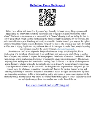 Definition Essay On Respect
When I was a little kid, about 8 to 9 years of age, I usually believed on anything a person said.
Specifically the time when one of my classmates said "I'll give back your pencil at the end of
class." That's where trust comes in: a substantial belief in one's loyalty, truth, or ability. In fact, he
never gave it back which saddens me because the pencil he kept was actually my favorite one. It's
understandable that a pencil is cheap and easily replaceable, but that doesn't give anyone the right to
keep it without the owner's consent. From my perspective, trust is like a vase, a nice well–decorated
artifact, that is highly fragile and easy to break. Once it is destroyed it can be fixed, maybe by using
tape or super glue, but the vase will never...show more content...
Be courteous: that's what respect is. Respect is also what brings people together, like a
relationship or a friendship of some sort. If not used it can also tear people apart. There is another
form of respect too, and that is respect for one's property. Ever heard of the term "vandalism"? That
term means: action involving destruction of or damage to private or public property. This includes
anything from writing on a desk at school to stealing from 7–Eleven. It is a form of disrespect and
crime. Property, whether a friend's, the school's, or even a stranger's, should always be respected.
Even if you smash a bottle on the side–walk. Be thoughtful and respect others, and you'll get that
respect back. So what does respect truly mean to me? Respect for me is a form of loving and
admiring something or someone. It means so much that it makes me open up more about my ideas
on improving somethings in life, without getting rudely interrupted or persecuted. Again with the
friendship thing, it is the reason why I have the friends that I think highly of today. Because we hand
out and obtain respect from one another, as a result, formed the our
Get more content on HelpWriting.net
 