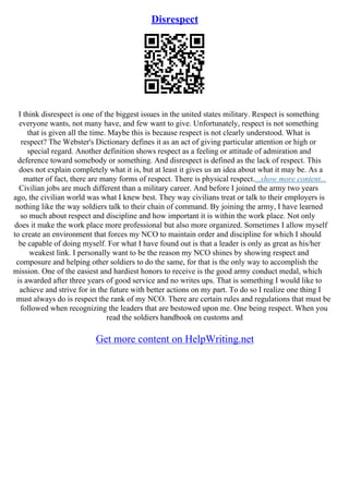 Disrespect
I think disrespect is one of the biggest issues in the united states military. Respect is something
everyone wants, not many have, and few want to give. Unfortunately, respect is not something
that is given all the time. Maybe this is because respect is not clearly understood. What is
respect? The Webster's Dictionary defines it as an act of giving particular attention or high or
special regard. Another definition shows respect as a feeling or attitude of admiration and
deference toward somebody or something. And disrespect is defined as the lack of respect. This
does not explain completely what it is, but at least it gives us an idea about what it may be. As a
matter of fact, there are many forms of respect. There is physical respect....show more content...
Civilian jobs are much different than a military career. And before I joined the army two years
ago, the civilian world was what I knew best. They way civilians treat or talk to their employers is
nothing like the way soldiers talk to their chain of command. By joining the army, I have learned
so much about respect and discipline and how important it is within the work place. Not only
does it make the work place more professional but also more organized. Sometimes I allow myself
to create an environment that forces my NCO to maintain order and discipline for which I should
be capable of doing myself. For what I have found out is that a leader is only as great as his/her
weakest link. I personally want to be the reason my NCO shines by showing respect and
composure and helping other soldiers to do the same, for that is the only way to accomplish the
mission. One of the easiest and hardiest honors to receive is the good army conduct medal, which
is awarded after three years of good service and no writes ups. That is something I would like to
achieve and strive for in the future with better actions on my part. To do so I realize one thing I
must always do is respect the rank of my NCO. There are certain rules and regulations that must be
followed when recognizing the leaders that are bestowed upon me. One being respect. When you
read the soldiers handbook on customs and
Get more content on HelpWriting.net
 
