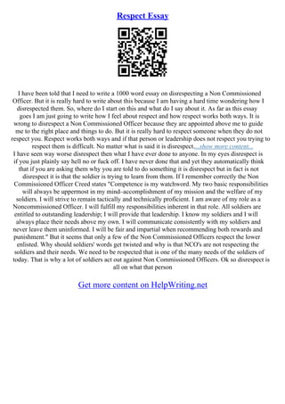 Respect Essay
I have been told that I need to write a 1000 word essay on disrespecting a Non Commissioned
Officer. But it is really hard to write about this because I am having a hard time wondering how I
disrespected them. So, where do I start on this and what do I say about it. As far as this essay
goes I am just going to write how I feel about respect and how respect works both ways. It is
wrong to disrespect a Non Commissioned Officer because they are appointed above me to guide
me to the right place and things to do. But it is really hard to respect someone when they do not
respect you. Respect works both ways and if that person or leadership does not respect you trying to
respect them is difficult. No matter what is said it is disrespect....show more content...
I have seen way worse disrespect then what I have ever done to anyone. In my eyes disrespect is
if you just plainly say hell no or fuck off. I have never done that and yet they automatically think
that if you are asking them why you are told to do something it is disrespect but in fact is not
disrespect it is that the soldier is trying to learn from them. If I remember correctly the Non
Commissioned Officer Creed states "Competence is my watchword. My two basic responsibilities
will always be uppermost in my mind–accomplishment of my mission and the welfare of my
soldiers. I will strive to remain tactically and technically proficient. I am aware of my role as a
Noncommissioned Officer. I will fulfill my responsibilities inherent in that role. All soldiers are
entitled to outstanding leadership; I will provide that leadership. I know my soldiers and I will
always place their needs above my own. I will communicate consistently with my soldiers and
never leave them uninformed. I will be fair and impartial when recommending both rewards and
punishment." But it seems that only a few of the Non Commissioned Officers respect the lower
enlisted. Why should soldiers' words get twisted and why is that NCO's are not respecting the
soldiers and their needs. We need to be respected that is one of the many needs of the soldiers of
today. That is why a lot of soldiers act out against Non Commissioned Officers. Ok so disrespect is
all on what that person
Get more content on HelpWriting.net
 
