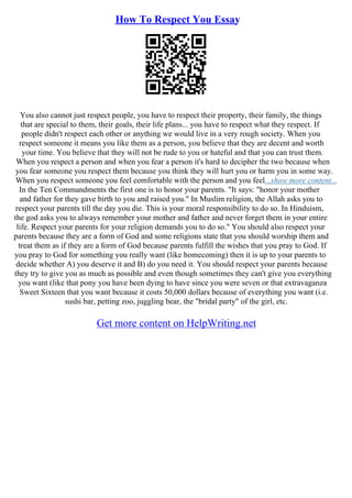 How To Respect You Essay
You also cannot just respect people, you have to respect their property, their family, the things
that are special to them, their goals, their life plans... you have to respect what they respect. If
people didn't respect each other or anything we would live in a very rough society. When you
respect someone it means you like them as a person, you believe that they are decent and worth
your time. You believe that they will not be rude to you or hateful and that you can trust them.
When you respect a person and when you fear a person it's hard to decipher the two because when
you fear someone you respect them because you think they will hurt you or harm you in some way.
When you respect someone you feel comfortable with the person and you feel...show more content...
In the Ten Commandments the first one is to honor your parents. "It says: "honor your mother
and father for they gave birth to you and raised you." In Muslim religion, the Allah asks you to
respect your parents till the day you die. This is your moral responsibility to do so. In Hinduism,
the god asks you to always remember your mother and father and never forget them in your entire
life. Respect your parents for your religion demands you to do so." You should also respect your
parents because they are a form of God and some religions state that you should worship them and
treat them as if they are a form of God because parents fulfill the wishes that you pray to God. If
you pray to God for something you really want (like homecoming) then it is up to your parents to
decide whether A) you deserve it and B) do you need it. You should respect your parents because
they try to give you as much as possible and even though sometimes they can't give you everything
you want (like that pony you have been dying to have since you were seven or that extravaganza
Sweet Sixteen that you want because it costs 50,000 dollars because of everything you want (i.e.
sushi bar, petting zoo, juggling bear, the "bridal party" of the girl, etc.
Get more content on HelpWriting.net
 