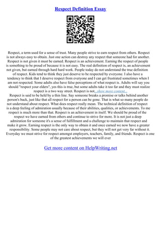 Respect Definition Essay
Respect, a term used for a sense of trust. Many people strive to earn respect from others. Respect
is not always easy to obtain. Just one action can destroy any respect that someone had for another.
Respect is not given it must be earned. Respect is an achievement. Earning the respect of people
is something to be proud of because it is not easy. The real definition of respect is, an achievement
not given, but earned through hard hard work. People today do not understand the true definition
of respect. Kids tend to think they just deserve to be respected by everyone. I also have a
tendency to think that I deserve respect from everyone and I can get frustrated sometimes when I
am not respected. Some adults also have false perceptions of what respect is. Adults will say you
should "respect your elders", yes this is true, but some adults take it too far and they must realize
respect is a two way street. Respect is not...show more content...
Respect is said to be held by a thin line. Say someone breaks a promise or talks behind another
person's back, just like that all respect for a person can be gone. That is what so many people do
not understand about respect. What does respect really mean. The technical definition of respect
is a deep feeling of admiration usually because of their abilities, qualities, or achievements. To me
respect is much more than that. Respect is an achievement in itself. We should be proud of the
respect we have earned from others and continue to strive for more. It is not just a deep
admiration for someone it's a sense of fulfillment and a challenge to maintain that respect and
make it grow. Earning respect is the only way to obtain it and once earned we now have a greater
responsibility. Some people may not care about respect, but they will not get very far without it.
Everyday we must strive for respect amongst employers, teachers, family, and friends. Respect is one
of the greatest achievements we will ever
Get more content on HelpWriting.net
 
