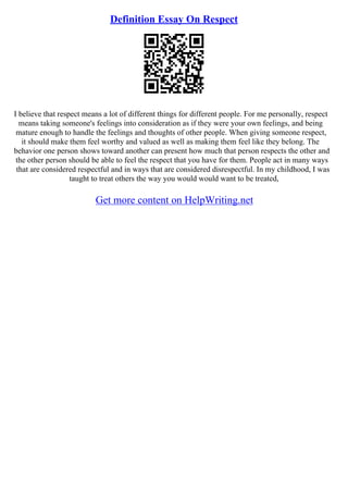Definition Essay On Respect
I believe that respect means a lot of different things for different people. For me personally, respect
means taking someone's feelings into consideration as if they were your own feelings, and being
mature enough to handle the feelings and thoughts of other people. When giving someone respect,
it should make them feel worthy and valued as well as making them feel like they belong. The
behavior one person shows toward another can present how much that person respects the other and
the other person should be able to feel the respect that you have for them. People act in many ways
that are considered respectful and in ways that are considered disrespectful. In my childhood, I was
taught to treat others the way you would would want to be treated,
Get more content on HelpWriting.net
 