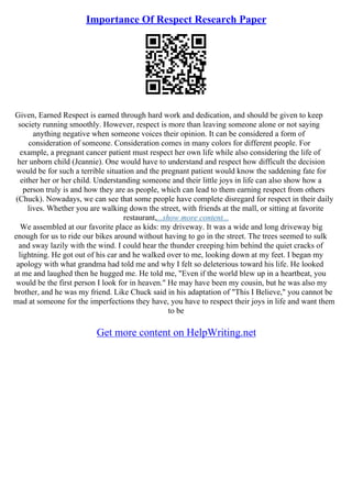 Importance Of Respect Research Paper
Given, Earned Respect is earned through hard work and dedication, and should be given to keep
society running smoothly. However, respect is more than leaving someone alone or not saying
anything negative when someone voices their opinion. It can be considered a form of
consideration of someone. Consideration comes in many colors for different people. For
example, a pregnant cancer patient must respect her own life while also considering the life of
her unborn child (Jeannie). One would have to understand and respect how difficult the decision
would be for such a terrible situation and the pregnant patient would know the saddening fate for
either her or her child. Understanding someone and their little joys in life can also show how a
person truly is and how they are as people, which can lead to them earning respect from others
(Chuck). Nowadays, we can see that some people have complete disregard for respect in their daily
lives. Whether you are walking down the street, with friends at the mall, or sitting at favorite
restaurant,...show more content...
We assembled at our favorite place as kids: my driveway. It was a wide and long driveway big
enough for us to ride our bikes around without having to go in the street. The trees seemed to sulk
and sway lazily with the wind. I could hear the thunder creeping him behind the quiet cracks of
lightning. He got out of his car and he walked over to me, looking down at my feet. I began my
apology with what grandma had told me and why I felt so deleterious toward his life. He looked
at me and laughed then he hugged me. He told me, "Even if the world blew up in a heartbeat, you
would be the first person I look for in heaven." He may have been my cousin, but he was also my
brother, and he was my friend. Like Chuck said in his adaptation of "This I Believe," you cannot be
mad at someone for the imperfections they have, you have to respect their joys in life and want them
to be
Get more content on HelpWriting.net
 