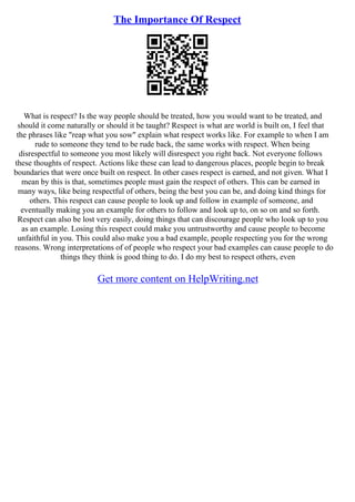 The Importance Of Respect
What is respect? Is the way people should be treated, how you would want to be treated, and
should it come naturally or should it be taught? Respect is what are world is built on, I feel that
the phrases like "reap what you sow" explain what respect works like. For example to when I am
rude to someone they tend to be rude back, the same works with respect. When being
disrespectful to someone you most likely will disrespect you right back. Not everyone follows
these thoughts of respect. Actions like these can lead to dangerous places, people begin to break
boundaries that were once built on respect. In other cases respect is earned, and not given. What I
mean by this is that, sometimes people must gain the respect of others. This can be earned in
many ways, like being respectful of others, being the best you can be, and doing kind things for
others. This respect can cause people to look up and follow in example of someone, and
eventually making you an example for others to follow and look up to, on so on and so forth.
Respect can also be lost very easily, doing things that can discourage people who look up to you
as an example. Losing this respect could make you untrustworthy and cause people to become
unfaithful in you. This could also make you a bad example, people respecting you for the wrong
reasons. Wrong interpretations of of people who respect your bad examples can cause people to do
things they think is good thing to do. I do my best to respect others, even
Get more content on HelpWriting.net
 