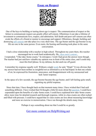 Essay on Respect
One of the keys to building or tearing down ego is respect. The communication of respect or the
failure to communicate respect can greatly affect self esteem. Oftentimes it can take a lifetime of
investment to communicate love, respect, and admiration. Self doubt and poor self–esteem can often
erode the efforts of a friend or mentor to encourage and support. Oftentimes, though, building and
destroying self–esteem can take place in a very short time. The ego buster and the ego booster in my
life are one in the same person. Even more, the busting and boosting took place in the same
conversation.
I had a close relationship with a teacher in high school. Throughout my years there, this teacher
encouraged me to work hard academically. He...show more content...
I responded, "I like take–home exams." In retrospect, I wish I had given the answer more though.
The teacher had just said how valuable my opinion was in front of the entire class, and I could only
must this brief phrase. In my defense, he did catch me off guard.
I remember his response equally well. Without a single word, he said, "Hmpf." It was obvious that
my answer had not been neither as insightful not as informative as he had hoped. In that one exhale
of air, he expressed his frustration, annoyance, and disappointment with my unreasoned and
lack–luster response.
In the space of a few seconds, the ego booster became the ego buster, and I left feeling quite small,
regretting my pitiful response.
Since that time, I have thought back on that moment many times. I have wished that I had said
something different. I have wished that I'd thought a little bit more about the question. I could have
expounded upon the benefits of a take–home exam. I could have explained how take–home exams
allow more time for detailed research and thorough response, while in–class exams are often rushed
and filled with pressure. I could have argued that in–class exams are less about measuring knowledge
and more an exercise in memorization. I have run through the details many times.
Perhaps it says something about me that I could be so greatly
Get more content on HelpWriting.net
 