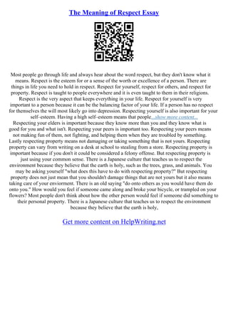 The Meaning of Respect Essay
Most people go through life and always hear about the word respect, but they don't know what it
means. Respect is the esteem for or a sense of the worth or excellence of a person. There are
things in life you need to hold in respect. Respect for yourself, respect for others, and respect for
property. Respect is taught to people everywhere and it is even taught to them in their religions.
Respect is the very aspect that keeps everything in your life. Respect for yourself is very
important to a person because it can be the balancing factor of your life. If a person has no respect
for themselves the will most likely go into depression. Respecting yourself is also important for your
self–esteem. Having a high self–esteem means that people...show more content...
Respecting your elders is important because they know more than you and they know what is
good for you and what isn't. Respecting your peers is important too. Respecting your peers means
not making fun of them, not fighting, and helping them when they are troubled by something.
Lastly respecting property means not damaging or taking something that is not yours. Respecting
property can vary from writing on a desk at school to stealing from a store. Respecting property is
important because if you don't it could be considered a felony offense. But respecting property is
just using your common sense. There is a Japanese culture that teaches us to respect the
environment because they believe that the earth is holy, such as the trees, grass, and animals. You
may be asking yourself "what does this have to do with respecting property?" But respecting
property does not just mean that you shouldn't damage things that are not yours but it also means
taking care of your enviorment. There is an old saying "do onto others as you would have them do
onto you." How would you feel if someone came along and broke your bicycle, or trampled on your
flowers? Most people don't think about how the other person would feel if someone did something to
their personal property. There is a Japanese culture that teaches us to respect the environment
because they believe that the earth is holy,
Get more content on HelpWriting.net
 