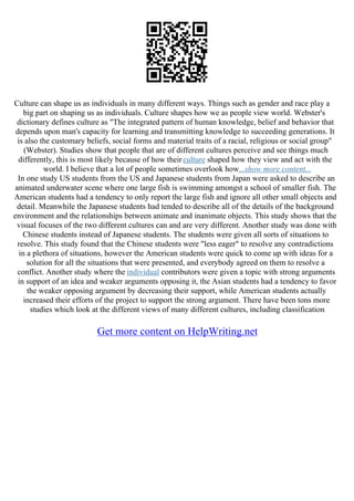 Culture can shape us as individuals in many different ways. Things such as gender and race play a
big part on shaping us as individuals. Culture shapes how we as people view world. Webster's
dictionary defines culture as "The integrated pattern of human knowledge, belief and behavior that
depends upon man's capacity for learning and transmitting knowledge to succeeding generations. It
is also the customary beliefs, social forms and material traits of a racial, religious or social group"
(Webster). Studies show that people that are of different cultures perceive and see things much
differently, this is most likely because of how theirculture shaped how they view and act with the
world. I believe that a lot of people sometimes overlook how...show more content...
In one study US students from the US and Japanese students from Japan were asked to describe an
animated underwater scene where one large fish is swimming amongst a school of smaller fish. The
American students had a tendency to only report the large fish and ignore all other small objects and
detail. Meanwhile the Japanese students had tended to describe all of the details of the background
environment and the relationships between animate and inanimate objects. This study shows that the
visual focuses of the two different cultures can and are very different. Another study was done with
Chinese students instead of Japanese students. The students were given all sorts of situations to
resolve. This study found that the Chinese students were "less eager" to resolve any contradictions
in a plethora of situations, however the American students were quick to come up with ideas for a
solution for all the situations that were presented, and everybody agreed on them to resolve a
conflict. Another study where the individual contributors were given a topic with strong arguments
in support of an idea and weaker arguments opposing it, the Asian students had a tendency to favor
the weaker opposing argument by decreasing their support, while American students actually
increased their efforts of the project to support the strong argument. There have been tons more
studies which look at the different views of many different cultures, including classification
Get more content on HelpWriting.net
 