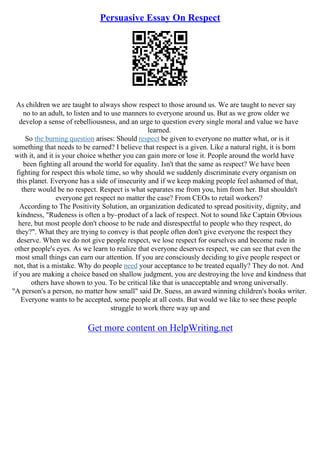 Persuasive Essay On Respect
As children we are taught to always show respect to those around us. We are taught to never say
no to an adult, to listen and to use manners to everyone around us. But as we grow older we
develop a sense of rebelliousness, and an urge to question every single moral and value we have
learned.
So the burning question arises: Should respect be given to everyone no matter what, or is it
something that needs to be earned? I believe that respect is a given. Like a natural right, it is born
with it, and it is your choice whether you can gain more or lose it. People around the world have
been fighting all around the world for equality. Isn't that the same as respect? We have been
fighting for respect this whole time, so why should we suddenly discriminate every organism on
this planet. Everyone has a side of insecurity and if we keep making people feel ashamed of that,
there would be no respect. Respect is what separates me from you, him from her. But shouldn't
everyone get respect no matter the case? From CEOs to retail workers?
According to The Positivity Solution, an organization dedicated to spread positivity, dignity, and
kindness, "Rudeness is often a by–product of a lack of respect. Not to sound like Captain Obvious
here, but most people don't choose to be rude and disrespectful to people who they respect, do
they?". What they are trying to convey is that people often don't give everyone the respect they
deserve. When we do not give people respect, we lose respect for ourselves and become rude in
other people's eyes. As we learn to realize that everyone deserves respect, we can see that even the
most small things can earn our attention. If you are consciously deciding to give people respect or
not, that is a mistake. Why do people need your acceptance to be treated equally? They do not. And
if you are making a choice based on shallow judgment, you are destroying the love and kindness that
others have shown to you. To be critical like that is unacceptable and wrong universally.
"A person's a person, no matter how small" said Dr. Suess, an award winning children's books writer.
Everyone wants to be accepted, some people at all costs. But would we like to see these people
struggle to work there way up and
Get more content on HelpWriting.net
 