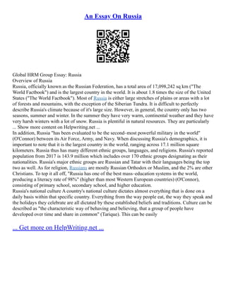 An Essay On Russia
Global HRM Group Essay: Russia
Overview of Russia
Russia, officially known as the Russian Federation, has a total area of 17,098,242 sq km ("The
World Factbook") and is the largest country in the world. It is about 1.8 times the size of the United
States ("The World Factbook"). Most of Russia is either large stretches of plains or areas with a lot
of forests and mountains, with the exception of the Siberian Tundra. It is difficult to perfectly
describe Russia's climate because of it's large size. However, in general, the country only has two
seasons, summer and winter. In the summer they have very warm, continental weather and they have
very harsh winters with a lot of snow. Russia is plentiful in natural resources. They are particularly
... Show more content on Helpwriting.net ...
In addition, Russia "has been evaluated to be the second–most powerful military in the world"
(O'Connor) between its Air Force, Army, and Navy. When discussing Russia's demographics, it is
important to note that it is the largest country in the world, ranging across 17.1 million square
kilometers. Russia thus has many different ethnic groups, languages, and religions. Russia's reported
population from 2017 is 143.9 million which includes over 170 ethnic groups designating as their
nationalities. Russia's major ethnic groups are Russian and Tatar with their languages being the top
two as well. As for religion, Russians are mostly Russian Orthodox or Muslim, and the 2% are other
Christians. To top it all off, "Russia has one of the best mass–education systems in the world,
producing a literacy rate of 98%" (higher than most Western European countries) (O'Connor),
consisting of primary school, secondary school, and higher education.
Russia's national culture A country's national culture dictates almost everything that is done on a
daily basis within that specific country. Everything from the way people eat, the way they speak and
the holidays they celebrate are all dictated by these established beliefs and traditions. Culture can be
described as "the characteristic way of behaving and believing, that a group of people have
developed over time and share in common" (Tarique). This can be easily
... Get more on HelpWriting.net ...
 