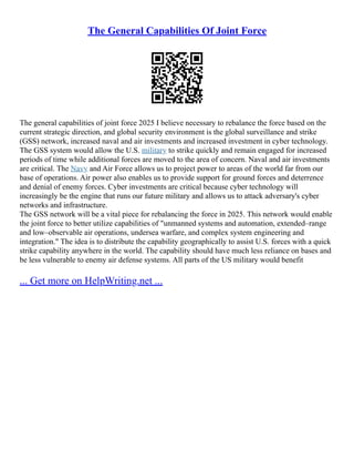 The General Capabilities Of Joint Force
The general capabilities of joint force 2025 I believe necessary to rebalance the force based on the
current strategic direction, and global security environment is the global surveillance and strike
(GSS) network, increased naval and air investments and increased investment in cyber technology.
The GSS system would allow the U.S. military to strike quickly and remain engaged for increased
periods of time while additional forces are moved to the area of concern. Naval and air investments
are critical. The Navy and Air Force allows us to project power to areas of the world far from our
base of operations. Air power also enables us to provide support for ground forces and deterrence
and denial of enemy forces. Cyber investments are critical because cyber technology will
increasingly be the engine that runs our future military and allows us to attack adversary's cyber
networks and infrastructure.
The GSS network will be a vital piece for rebalancing the force in 2025. This network would enable
the joint force to better utilize capabilities of "unmanned systems and automation, extended–range
and low–observable air operations, undersea warfare, and complex system engineering and
integration." The idea is to distribute the capability geographically to assist U.S. forces with a quick
strike capability anywhere in the world. The capability should have much less reliance on bases and
be less vulnerable to enemy air defense systems. All parts of the US military would benefit
... Get more on HelpWriting.net ...
 
