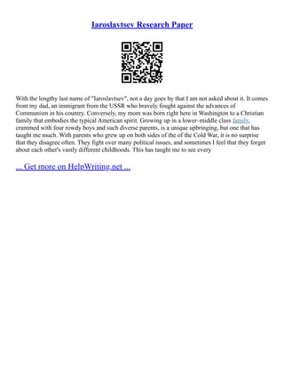 Iaroslavtsev Research Paper
With the lengthy last name of "Iaroslavtsev", not a day goes by that I am not asked about it. It comes
from my dad, an immigrant from the USSR who bravely fought against the advances of
Communism in his country. Conversely, my mom was born right here in Washington to a Christian
family that embodies the typical American spirit. Growing up in a lower–middle class family,
crammed with four rowdy boys and such diverse parents, is a unique upbringing, but one that has
taught me much. With parents who grew up on both sides of the of the Cold War, it is no surprise
that they disagree often. They fight over many political issues, and sometimes I feel that they forget
about each other's vastly different childhoods. This has taught me to see every
... Get more on HelpWriting.net ...
 