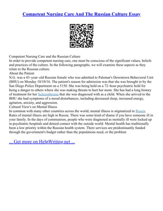 Competent Nursing Care And The Russian Culture Essay
Competent Nursing Care and the Russian Culture
In order to provide competent nursing care, one must be conscious of the significant values, beliefs
and practices of the culture. In the following paragraphs, we will examine these aspects as they
relate to the Russian culture.
About the Patient
N.G. was a 43–year–old Russian female who was admitted to Palomar's Downtown Behavioral Unit
(BHU) on Monday 10/10/16. The patient's reason for admission was that she was brought in by the
San Diego Police Department on a 5150. She was being held on a 72–hour psychiatric hold for
being a danger to others where she was making threats to hurt her mom. She has had a long history
of treatment for her Schizophrenia that she was diagnosed with as a child. When she arrived to the
BHU she had symptoms of a mood disturbances, including decreased sleep, increased energy,
agitation, anxiety, and aggression.
Cultural View's on Mental Illness
In common with many other countries across the world, mental illness is stigmatized in Russia.
Rates of mental illness are high in Russia. There was some kind of shame if you have someone ill in
your family. In the days of communism, people who were diagnosed as mentally ill were locked up
in psychiatric hospitals and denied contact with the outside world. Mental health has traditionally
been a low priority within the Russian health system. There services are predominantly funded
through the government's budget rather than the populations need, or the problem
... Get more on HelpWriting.net ...
 