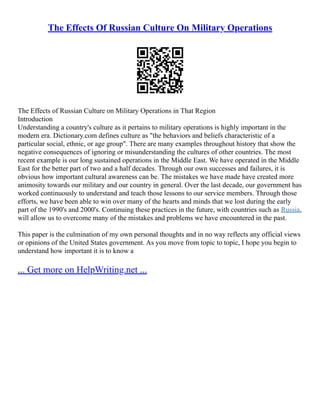 The Effects Of Russian Culture On Military Operations
The Effects of Russian Culture on Military Operations in That Region
Introduction
Understanding a country's culture as it pertains to military operations is highly important in the
modern era. Dictionary.com defines culture as "the behaviors and beliefs characteristic of a
particular social, ethnic, or age group". There are many examples throughout history that show the
negative consequences of ignoring or misunderstanding the cultures of other countries. The most
recent example is our long sustained operations in the Middle East. We have operated in the Middle
East for the better part of two and a half decades. Through our own successes and failures, it is
obvious how important cultural awareness can be. The mistakes we have made have created more
animosity towards our military and our country in general. Over the last decade, our government has
worked continuously to understand and teach those lessons to our service members. Through those
efforts, we have been able to win over many of the hearts and minds that we lost during the early
part of the 1990's and 2000's. Continuing these practices in the future, with countries such as Russia,
will allow us to overcome many of the mistakes and problems we have encountered in the past.
This paper is the culmination of my own personal thoughts and in no way reflects any official views
or opinions of the United States government. As you move from topic to topic, I hope you begin to
understand how important it is to know a
... Get more on HelpWriting.net ...
 