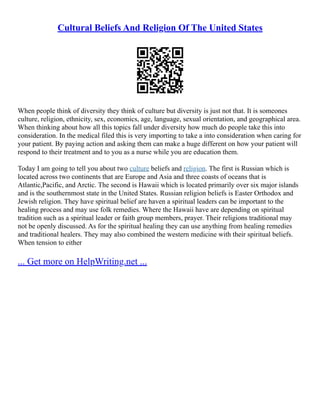 Cultural Beliefs And Religion Of The United States
When people think of diversity they think of culture but diversity is just not that. It is someones
culture, religion, ethnicity, sex, economics, age, language, sexual orientation, and geographical area.
When thinking about how all this topics fall under diversity how much do people take this into
consideration. In the medical filed this is very importing to take a into consideration when caring for
your patient. By paying action and asking them can make a huge different on how your patient will
respond to their treatment and to you as a nurse while you are education them.
Today I am going to tell you about two culture beliefs and religion. The first is Russian which is
located across two continents that are Europe and Asia and three coasts of oceans that is
Atlantic,Pacific, and Arctic. The second is Hawaii which is located primarily over six major islands
and is the southernmost state in the United States. Russian religion beliefs is Easter Orthodox and
Jewish religion. They have spiritual belief are haven a spiritual leaders can be important to the
healing process and may use folk remedies. Where the Hawaii have are depending on spiritual
tradition such as a spiritual leader or faith group members, prayer. Their religions traditional may
not be openly discussed. As for the spiritual healing they can use anything from healing remedies
and traditional healers. They may also combined the western medicine with their spiritual beliefs.
When tension to either
... Get more on HelpWriting.net ...
 