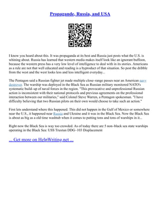 Propagande, Russia, and USA
I know you heard about this. It was propaganda at its best and Russia just posts what the U.S. is
whining about. Russia has learned that western media makes itself look like an ignorant buffoon,
because the western press has a very low level of intelligence to deal with in its stories. Americans
as a rule are not that well educated and reading is a byproduct of that situation. So post the dribble
from the west and the west looks less and less intelligent everyday...
The Pentagon said a Russian fighter jet made multiple close–range passes near an American navy
destroyer. The warship was deployed in the Black Sea as Russian military monitored NATO's
systematic build–up of naval forces in the region. "This provocative and unprofessional Russian
action is inconsistent with their national protocols and previous agreements on the professional
interaction between our militaries," said Colonel Steve Warren, a Pentagon spokesman. "I have
difficulty believing that two Russian pilots on their own would choose to take such an action."
First lets understand where this happened. This did not happen in the Gulf of Mexico or somewhere
near the U.S., it happened near Russia and Ukraine and it was in the Black Sea. Now the Black Sea
is about as big as a old time washtub when it comes to putting tons and tons of warships in it...
Right now the Black Sea is way too crowded. As of today there are 5 non–black sea state warships
operating in the Black Sea: USS Truxtun DDG–103 Displacement
... Get more on HelpWriting.net ...
 