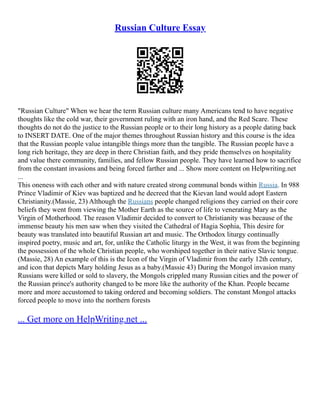 Russian Culture Essay
"Russian Culture" When we hear the term Russian culture many Americans tend to have negative
thoughts like the cold war, their government ruling with an iron hand, and the Red Scare. These
thoughts do not do the justice to the Russian people or to their long history as a people dating back
to INSERT DATE. One of the major themes throughout Russian history and this course is the idea
that the Russian people value intangible things more than the tangible. The Russian people have a
long rich heritage, they are deep in there Christian faith, and they pride themselves on hospitality
and value there community, families, and fellow Russian people. They have learned how to sacrifice
from the constant invasions and being forced farther and ... Show more content on Helpwriting.net
...
This oneness with each other and with nature created strong communal bonds within Russia. In 988
Prince Vladimir of Kiev was baptized and he decreed that the Kievan land would adopt Eastern
Christianity.(Massie, 23) Although the Russians people changed religions they carried on their core
beliefs they went from viewing the Mother Earth as the source of life to venerating Mary as the
Virgin of Motherhood. The reason Vladimir decided to convert to Christianity was because of the
immense beauty his men saw when they visited the Cathedral of Hagia Sophia, This desire for
beauty was translated into beautiful Russian art and music. The Orthodox liturgy continually
inspired poetry, music and art, for, unlike the Catholic liturgy in the West, it was from the beginning
the possession of the whole Christian people, who worshiped together in their native Slavic tongue.
(Massie, 28) An example of this is the Icon of the Virgin of Vladimir from the early 12th century,
and icon that depicts Mary holding Jesus as a baby.(Massie 43) During the Mongol invasion many
Russians were killed or sold to slavery, the Mongols crippled many Russian cities and the power of
the Russian prince's authority changed to be more like the authority of the Khan. People became
more and more accustomed to taking ordered and becoming soldiers. The constant Mongol attacks
forced people to move into the northern forests
... Get more on HelpWriting.net ...
 