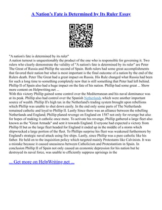 A Nation’s Fate is Determined by Its Ruler Essay
"A nation's fate is determined by its ruler"
A nation turnout is unquestionably the product of the one who is responsible for governing it. Two
rulers who clearly demonstrate the validity of "A nation's fate is determined by its ruler" are Peter
The Great of Russia and Phillip the second of Spain. Both rulers had some great accomplishments
that favored their nation but what is most important is the final outcome of a nation by the end of the
Rulers death. Peter The Great had a great impact on Russia. His Rule changed what Russia had been
for such a long time to something completely new that is still something that Peter had left behind.
Phillip II of Spain also had a huge impact on the fate of his nation. Phillip had some great ... Show
more content on Helpwriting.net ...
With this victory Phillip gained some control over the Mediterranean and his naval dominance was
at its peak. Phillip also had control over the Spanish Netherlands which were another important
source of wealth. Phillip II's high tax in the Netherland's trading system brought upon rebellions
which Phillip was unable to shut down easily. In the end only some parts of The Netherlands
remained catholic and loyal to Phillip II. Lastly Since there was an alliance between the rebelling
Netherlands and England; Phillip planed revenge on England on 1587 not only for revenge but also
for hopes of making it catholic once more. To activate his revenge, Phillip gathered a large fleet also
known as the "Great Armada" and sent it towards England. Everyone had expected a victory from
Phillip II but as the large fleet headed for England it ended up in the middle of a storm which
shipwrecked a large portion of the fleet. To Phillips surprise his fleet was weakened furthermore by
England's strategic naval attack using fire ships. Lastly, since Phillip was a pure catholic like his
father. He held on to the inquisition policy which targeted mainly Protestants like Calvinists. It was
a mistake because it caused uneasiness between Catholicism and Protestantism in Spain. In
conclusion Phillip II of Spain not only caused an economic depression for his nation but he
destroyed its naval force, was unable to efficiently suppress uprisings in the
... Get more on HelpWriting.net ...
 