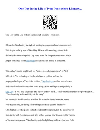 One Day in the Life of Ivan Denisovitch Literary...
One Day in the Life of Ivan Denisovitch Literary Techniques
Alexander Solzhenitsyn's style of writing is economical and unornamental.
This is particularly true of One Day. This would seemingly cause little
difficulty in translating One Day were it not for the great amount of prison
jargon contained in the dialogues and discussion of life in the camp.
The author's motto might well be, "wie es eigentlich gewesen," or "tell
it like it is." In believing as he does in honest realism and not the
propaganda slogan of "socialist realism," Solzhenitsyn wishes to render the
real–life situations he describes in so many of his writings–but especially in
One Day–in real–life language. The author did not have ... Show more content on Helpwriting.net ...
"The simplicity and credibility of the story"
are enhanced by this device, whether the scene be in the barracks, at the
construction site, or during the friskings and body counts. Professor
Christopher Moody speaks in his book (see Bibliography) of the author's own
familiarity with Russian peasant life; he has learned how to convey the "idiom
of the common people." Solzhenitsyn studied philological texts (such as Dal's
 