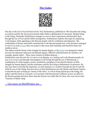 The Gulag
One day in the Life of Ivan Desinovich by Alex Solzhenitsyn, published in 1962 describes the Gulag
as a prison used by the Soviet government under Stalin to dehumanize it's prisoners. Despite being
in the Gulag, Alexander Solzhenitsyn manages to survive these experiences and describes them
through the use of Ivan and his fellow protagonists. Solzhenitsyn explores this topic by employing
vivid imagery while appealing to the Russian people with his symbolism and allegories. The
combination of themes and motifs communicate to the Russian people how a few prisoners managed
to survive in such a prison that was meant to take away their humanity and transform them into
mindless slaves.
The author used the theme of the struggle for human dignity, as the Gulag was designed to attack
not only the character's physical and spiritual dignity. Officials called prisoners by numbers, for
example, guards called ... Show more content on Helpwriting.net ...
Solzhenitsyn uses this text for it to serve as an allegory, as a waking call to the Russian people, he
uses it as a way to get through what happens in the Gulag through the use of third person, a
combination of visual imagery, motifs, symbolism, metaphors to develop the themes of faith,
struggle for human dignity, and the techniques used by the Gulag to dehumanize its prisoners. He
also uses them to develop the characters, as each character is a symbol of people he met in real life
while he was in the Gulag, thus this shows us that Solzhenitsyn uses the themes and literary features
to describe his past as being an "enemy of the state", as well as being locked up in the Gulag, the
author used this book as a memoir, so it recounts what the prisoners suffered, to have an effect on
the Russian people and show them what the System was really like for those who were lower class
"Enemies of Stalin' setup
... Get more on HelpWriting.net ...
 