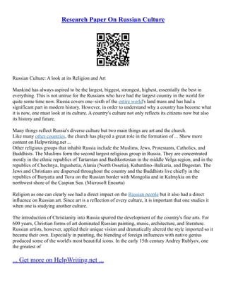 Research Paper On Russian Culture
Russian Culture: A look at its Religion and Art
Mankind has always aspired to be the largest, biggest, strongest, highest, essentially the best in
everything. This is not untrue for the Russians who have had the largest country in the world for
quite some time now. Russia covers one–sixth of the entire world's land mass and has had a
significant part in modern history. However, in order to understand why a country has become what
it is now, one must look at its culture. A country's culture not only reflects its citizens now but also
its history and future.
Many things reflect Russia's diverse culture but two main things are art and the church.
Like many other countries, the church has played a great role in the formation of ... Show more
content on Helpwriting.net ...
Other religious groups that inhabit Russia include the Muslims, Jews, Protestants, Catholics, and
Buddhists. The Muslims form the second largest religious group in Russia. They are concentrated
mostly in the ethnic republics of Tartarstan and Bashkortostan in the middle Volga region, and in the
republics of Chechnya, Ingushetia, Alania (North Ossetia), Kabardino–Balkaria, and Dagestan. The
Jews and Christians are dispersed throughout the country and the Buddhists live chiefly in the
republics of Buryatia and Tuva on the Russian border with Mongolia and in Kalmykia on the
northwest shore of the Caspian Sea. (Microsoft Encarta)
Religion as one can clearly see had a direct impact on the Russian people but it also had a direct
influence on Russian art. Since art is a reflection of every culture, it is important that one studies it
when one is studying another culture.
The introduction of Christianity into Russia spurred the development of the country's fine arts. For
600 years, Christian forms of art dominated Russian painting, music, architecture, and literature.
Russian artists, however, applied their unique vision and dramatically altered the style imported so it
became their own. Especially in painting, the blending of foreign influences with native genius
produced some of the world's most beautiful icons. In the early 15th century Andrey Rublyov, one
the greatest of
... Get more on HelpWriting.net ...
 