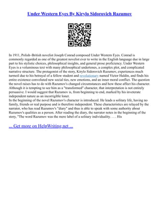 Under Western Eyes By Kirylo Sidorovich Razumov
In 1911, Polish–British novelist Joseph Conrad composed Under Western Eyes. Conrad is
commonly regarded as one of the greatest novelist ever to write in the English language due in large
part to his stylistic choices, philosophical insights, and general prose proficiency. Under Western
Eyes is a voluminous text with many philosophical undertones, a complex plot, and complicated
narrative structure. The protagonist of the story, Kirylo Sidorovich Razumov, experiences much
turmoil due to his betrayal of a fellow student and revolutionary named Victor Haldin, and finds his
entire existence convoluted new social ties, new emotions, and an inner moral conflict. The question
the novel raises has to do with Razumov's changed circumstances and how these affect his character.
Although it is tempting to see him as a "transformed" character, that interpretation is not entirely
persuasive. I would suggest that Razumov is, from beginning to end, marked by his inveterate
independent nature as an incorrigible loner.
In the beginning of the novel Razumov's character is introduced. He leads a solitary life, having no
family, friends or real purpose and is therefore independent. These characteristics are relayed by the
narrator, who has read Razumov's "diary" and thus is able to speak with some authority about
Razumov's qualities as a person. After reading the diary, the narrator notes in the beginning of the
story, "The word Razumov was the mere label of a solitary individuality. . . . His
... Get more on HelpWriting.net ...
 