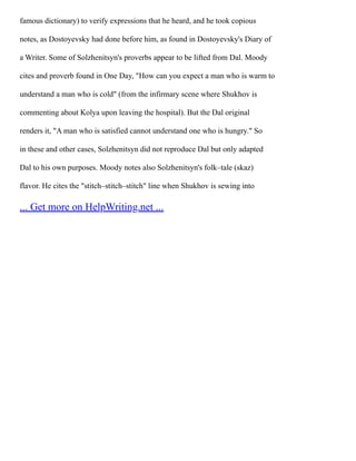 famous dictionary) to verify expressions that he heard, and he took copious
notes, as Dostoyevsky had done before him, as found in Dostoyevsky's Diary of
a Writer. Some of Solzhenitsyn's proverbs appear to be lifted from Dal. Moody
cites and proverb found in One Day, "How can you expect a man who is warm to
understand a man who is cold" (from the infirmary scene where Shukhov is
commenting about Kolya upon leaving the hospital). But the Dal original
renders it, "A man who is satisfied cannot understand one who is hungry." So
in these and other cases, Solzhenitsyn did not reproduce Dal but only adapted
Dal to his own purposes. Moody notes also Solzhenitsyn's folk–tale (skaz)
flavor. He cites the "stitch–stitch–stitch" line when Shukhov is sewing into
... Get more on HelpWriting.net ...
 