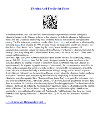 Ukraine And The Soviet Union
A dead teacher here, dead kids there and dead civilians everywhere are scattered throughout
Ukraine's Eastern border. Ukraine is facing a dire situation on its Eastern border, a fight against
Russia too. The Ukrainians are moving back, while the Russians move forward throughout the
country. The Ukrainians are resenting a remake of the Soviet Union split which can be eliminated by
removing Russia from Ukraine. In 1991, Ukraine became an independent country as a result of the
dissolution of the Soviet Union. Supporting the country's new found independence, all
representative communist statues were removed from Ukraine. Furthermore, Ukraine established the
country's own Army along with National Guard. Subsequently, the nation had over ... Show more
content on Helpwriting.net ...
Since mid–April 2014, over 3,500 casualties have been a direct result of the skirmishing. Hence,
roughly 340,000 Ukrainians have fled the country in approximately the same timeframe as the
casualties. Due to the strategic location of the airport within the Donetsk region of Ukraine, the
separatists made the airport a high priority target. Consequently, the conquest caused many lives to
be lost. Although crucial, the airport was only one target bombarded by the separatists. Amidst the
chaos, a local school was also hit by a bombardment, killing a biology teacher as well as parents.
(Lister, Karimi, Erdman 2). At the same time, Russian activity along the Ukrainian border was being
overlooked. There had been an increasing Russian military surge along the Eastern border.
Ukrainians started to report to Kiev, ¨Russian military forces [had] been spotted in both major rebel–
held cities in eastern Ukraine..." (Ukraine Claims...1). Of course, Russian government officials deny
these accusations. Nevertheless, there is strong signs of Russia supporting the Pro–Russian rebels in
Ukraine. (Birnbaum 2). In fact, the Russian military equipment has now advanced across the Eastern
border of Ukraine. The North Atlantic Treaty Organization established roughly 1,000 Russian
regulars have now set foot on Ukrainian soil. Additionally, NATO estimates that there are, ¨some
4,000 Russians fighting in Ukraine" (Ukraine Claims...2). So far, the bulk number of Russians
fighting
... Get more on HelpWriting.net ...
 