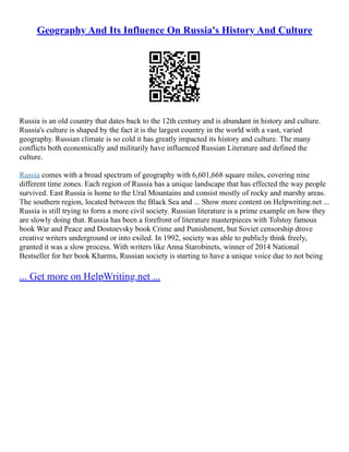 Geography And Its Influence On Russia's History And Culture
Russia is an old country that dates back to the 12th century and is abundant in history and culture.
Russia's culture is shaped by the fact it is the largest country in the world with a vast, varied
geography. Russian climate is so cold it has greatly impacted its history and culture. The many
conflicts both economically and militarily have influenced Russian Literature and defined the
culture.
Russia comes with a broad spectrum of geography with 6,601,668 square miles, covering nine
different time zones. Each region of Russia has a unique landscape that has effected the way people
survived. East Russia is home to the Ural Mountains and consist mostly of rocky and marshy areas.
The southern region, located between the Black Sea and ... Show more content on Helpwriting.net ...
Russia is still trying to form a more civil society. Russian literature is a prime example on how they
are slowly doing that. Russia has been a forefront of literature masterpieces with Tolstoy famous
book War and Peace and Dostoevsky book Crime and Punishment, but Soviet censorship drove
creative writers underground or into exiled. In 1992, society was able to publicly think freely,
granted it was a slow process. With writers like Anna Starobinets, winner of 2014 National
Bestseller for her book Kharms, Russian society is starting to have a unique voice due to not being
... Get more on HelpWriting.net ...
 