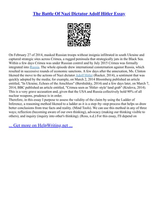 The Battle Of Nazi Dictator Adolf Hitler Essay
On February 27 of 2014, masked Russian troops without insignia infiltrated in south Ukraine and
captured strategic sites across Crimea, a rugged peninsula that strategically juts in the Black Sea.
Within a few days Crimea was under Russian control and by July 2015 Crimea was formally
integrated into Russia. The whole episode drew international consternation against Russia, which
resulted in successive rounds of economic sanctions. A few days after the annexation, Ms. Clinton
likened the move to the actions of Nazi dictator Adolf Hitler (Rucker, 2014), a sentiment that was
quickly adopted by the media; for example, on March 2, 2014 Bloomberg published an article
entitled, "In Ukraine, Echoes of the Anschluss" (Bershidsky, 2014) and a few days later, on March 7,
2014, BBC published an article entitled, "Crimea seen as 'Hitler–style' land grab" (Kralova, 2014).
This is a very grave accusation and, given that the USA and Russia collectively hold 90% of all
nuclear weapons, prudence is in order.
Therefore, in this essay I purpose to assess the validity of the claim by using the Ladder of
Inference, a reasoning method likened to a ladder as it is a step–by–step process that helps us draw
better conclusions from true facts and reality. (Mind Tools). We can use this method in any of three
ways; reflection (becoming aware of our own thinking), advocacy (making our thinking visible to
others), and inquiry (inquiry into other's thinking). (Ross, n.d.) For this essay, I'll depend on
... Get more on HelpWriting.net ...
 