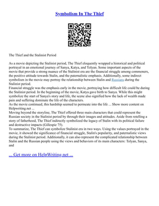 Symbolism In The Thief
The Thief and the Stalinist Period
As a movie depicting the Stalinist period, The Thief eloquently wrapped a historical and political
portrayal in an emotional journey of Sanya, Katya, and Tolyan. Some important aspects of the
movie that provide a strong nuance of the Stalinist era are the financial struggle among commoners,
the positive attitude towards Stalin, and the paternalistic emphasis. Additionally, some indirect
symbolism in the movie may portray the relationship between Stalin and Russians during the
Stalinist period.
Financial struggle was the emphasis early in the movie, portraying how difficult life could be during
the Stalinist period. In the beginning of the movie, Katya gave birth to Sanya. While this might
symbolize the start of Sanya's story and life, the scene also signified how the lack of wealth made
pain and suffering dominate the life of the characters.
As the movie continued, this hardship seemed to permeate into the life ... Show more content on
Helpwriting.net ...
Moving beyond the storyline, The Thief offered three main characters that could represent the
Russian society in the Stalinist period by through their images and attitudes. Aside from retelling a
story of fatherhood, The Thief indirectly symbolized the legacy of Stalin with its political failure
and destructive impacts (Gillespie 75).
To summarize, The Thief can symbolize Stalinist era in two ways. Using the values portrayed in the
movie, it showed the significance of financial struggle, Stalin's popularity, and paternalistic views
during the Stalinist period. Additionally, it can also represent the complicated relationship between
Stalin and the Russian people using the views and behaviors of its main characters: Tolyan, Sanya,
and
... Get more on HelpWriting.net ...
 