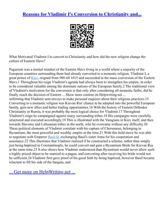 Reasons for Vladimir I's Conversion to Christianity and...
What Motivated Vladimir I to convert to Christianity and how did the new religion change the
culture of Eastern Slavs?
Paganism was a mental mindset of the Eastern Slavs living in a world where a majority of the
European countries surrounding them had already converted to a monastic religion. Vladimir I, a
great prince of Kiev, reigned from 980 till 1015 and succeeded in the mass conversion of the Eastern
Slavs.1 Throughout his reign Vladimir's agenda had always been to strengthen his empire, in order
to be considered valuable among the dominate nations of the European family.2 The traditional view
of Vladimir's motivation for the conversion is that only after considering all monastic faiths, did he
finally reach the decision of Eastern ... Show more content on Helpwriting.net ...
onfirming that Vladimir sent envoys to make personal enquires about their religious practices.15
Converting to a monastic religion was Kievan Rus' chance to be adopted into the powerful European
family, gain new allies and better trading opportunities.16 With the history of Eastern Orthodox
Christianity in Russia, it was probably the most logical choice for Vladimir.17 Throughout
Vladimir's reign he campaigned against many surrounding tribes.18 His campaigns were carefully
structured and executed accordingly.19 This is illustrated with the Varagians in Kiev itself, and then
towards Slavonic and Lithuanian tribes in the north, who he overcame without any difficulty.20
These political elements of Vladimir correlate with his capture of Chersoneus, belonging to
Byzantium, the most powerful and wealthy empire at the time.21 With this bold move he was able
to negotiate with Emperor Basil II, exchanging Basil's sister Anna for his cooperation and
assistance.22 This illustrates that Vladimir realized if he constructed a scheme, rather than simply
just being baptized in Constantinople, he could convert and gain a Byzantium Bride for Kievan Rus
at the same time.23 It also shows how Vladimir understood than Byzantium would never allow such
a highly prized object to be married to a pagan, and converting after receiving his bride would not
be sufficient.24 Vladimir first gave proof of his good faith by being baptized, however Basil became
reluctant to fill his side of the bargain, and
... Get more on HelpWriting.net ...
 