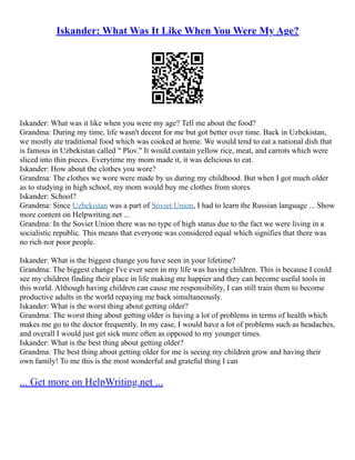 Iskander: What Was It Like When You Were My Age?
Iskander: What was it like when you were my age? Tell me about the food?
Grandma: During my time, life wasn't decent for me but got better over time. Back in Uzbekistan,
we mostly ate traditional food which was cooked at home. We would tend to eat a national dish that
is famous in Uzbekistan called " Plov." It would contain yellow rice, meat, and carrots which were
sliced into thin pieces. Everytime my mom made it, it was delicious to eat.
Iskander: How about the clothes you wore?
Grandma: The clothes we wore were made by us during my childhood. But when I got much older
as to studying in high school, my mom would buy me clothes from stores.
Iskander: School?
Grandma: Since Uzbekistan was a part of Soviet Union, I had to learn the Russian language ... Show
more content on Helpwriting.net ...
Grandma: In the Soviet Union there was no type of high status due to the fact we were living in a
socialistic republic. This means that everyone was considered equal which signifies that there was
no rich nor poor people.
Iskander: What is the biggest change you have seen in your lifetime?
Grandma: The biggest change I've ever seen in my life was having children. This is because I could
see my children finding their place in life making me happier and they can become useful tools in
this world. Although having children can cause me responsibility, I can still train them to become
productive adults in the world repaying me back simultaneously.
Iskander: What is the worst thing about getting older?
Grandma: The worst thing about getting older is having a lot of problems in terms of health which
makes me go to the doctor frequently. In my case, I would have a lot of problems such as headaches,
and overall I would just get sick more often as opposed to my younger times.
Iskander: What is the best thing about getting older?
Grandma: The best thing about getting older for me is seeing my children grow and having their
own family! To me this is the most wonderful and grateful thing I can
... Get more on HelpWriting.net ...
 