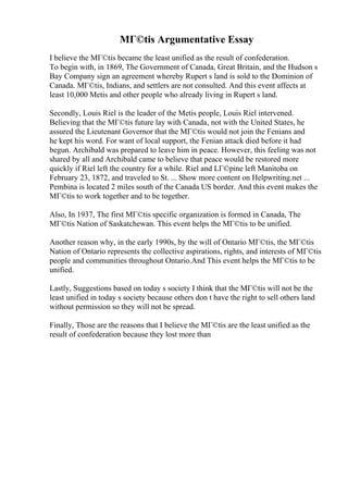 MГ©tis Argumentative Essay
I believe the MГ©tis became the least unified as the result of confederation.
To begin with, in 1869, The Government of Canada, Great Britain, and the Hudson s
Bay Company sign an agreement whereby Rupert s land is sold to the Dominion of
Canada. MГ©tis, Indians, and settlers are not consulted. And this event affects at
least 10,000 Metis and other people who already living in Rupert s land.
Secondly, Louis Riel is the leader of the Metis people, Louis Riel intervened.
Believing that the MГ©tis future lay with Canada, not with the United States, he
assured the Lieutenant Governor that the MГ©tis would not join the Fenians and
he kept his word. For want of local support, the Fenian attack died before it had
begun. Archibald was prepared to leave him in peace. However, this feeling was not
shared by all and Archibald came to believe that peace would be restored more
quickly if Riel left the country for a while. Riel and LГ©pine left Manitoba on
February 23, 1872, and traveled to St. ... Show more content on Helpwriting.net ...
Pembina is located 2 miles south of the Canada US border. And this event makes the
MГ©tis to work together and to be together.
Also, In 1937, The first MГ©tis specific organization is formed in Canada, The
MГ©tis Nation of Saskatchewan. This event helps the MГ©tis to be unified.
Another reason why, in the early 1990s, by the will of Ontario MГ©tis, the MГ©tis
Nation of Ontario represents the collective aspirations, rights, and interests of MГ©tis
people and communities throughout Ontario.And This event helps the MГ©tis to be
unified.
Lastly, Suggestions based on today s society I think that the MГ©tis will not be the
least unified in today s society because others don t have the right to sell others land
without permission so they will not be spread.
Finally, Those are the reasons that I believe the MГ©tis are the least unified as the
result of confederation because they lost more than
 