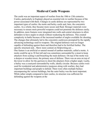 Medieval Castle Weapons
The castle was an important aspect of warfare from the 10th to 13th centuries.
Castles, particularly in England, played an essential role in warfare because of the
power associated with them. Changes in castle defense are represented by two
important types of castles: the motte and bailey castle and, later, the concentric
castles. As a whole, they became more secure and fluid. Stronger materials were
necessary to ensure more powerful weapons could not penetrate the defenses easily.
In addition, more features were integrated into walls and central structures to allow
defenders to have angles to attack without weakening the defenses. This created
complexity in battle because of the increased number of angles available for shooting.
The changes that ultimately led to the concentric castlewere prompted by the rapidly
advancing technology used in weapons. The original defenses were no longer
capable of defending against them and therefore had to be fortified further. The
specific structural and... Show more content on Helpwriting.net ...
One feature is an artificial or natural mound of earthen materials, called a motte. A
motte could be up to 30 feet tall and was sometimes surrounded by a moat to keep
attackers from scaling it and breaching the main defenses. On top of the motte was
a donjon or wooden tower, the primary area of defense. There was an area on top of
the tower to allow for the garrison to shoot the attackers from a higher angle. Lastly,
a bailey was a courtyard surrounded by walls, ideally circular. Because castles were
used for residential and administrative purposes along with warfare, they had
important buildings and people to defend. There were often multiple baileys
encompassing the various buildings, but the outer bailey was the most important.
While rather simple compared to later castles, its structure was sufficient for
defending against the weapons at the
 