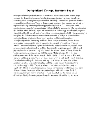 Occupational Therapy Research Paper
Occupational therapy helps to heal a multitude of disabilities; the current high
demand for therapists is somewhat due to modern issues, but some have been
occurring since the beginning of mankind. Missing a limb is one problem that has
occurred for millennium. There is documented evidence that humans have tried to
replace a missing appendage since approximately 950 B.C. Throughout time
prostheticshave mainly been produced with crude leftover supplies like wood, metal,
and leather. More recently, rapid advancements in technology have helped progress
the artificial limbfrom a beam of wood to a robotic arm controlled by the persons own
thoughts. To fully understand the accomplishments of today, it is essential to
understand the evolution... Show more content on Helpwriting.net ...
A major impetus to improving artificial limbs started when the United States
encouraged companies to improve prosthetics instead of munitions (Norton,
2007). The combination of lighter materials and robotics assist has created huge
advancements in functionality and has dramatically improved quality of life and
potential for independent living. Even with the advancement of these limbs, the
basic mechanical principals are still the same. Modern times allow for many
different types of limbs to be created. Limbs can be created to match skin tone,
freckles and fingerprints. There are three many ways a limb can be made to move.
The first is attaching the limb to a moving body part to act as a gear shifter.
Another variation is a motor attached and the person can switch modes by a
mechanical toggle shift. The most advanced movement is the myoelectric
capability. This is when electrodes are placed on the muscles of the residual limb.
When contracted the arm will move according to which electrode fired. A
microprocessor can also be attached to learn exactly how the person walks
(Clements, 2008). Modern prosthetics offer valuable life skills, yet are very
 